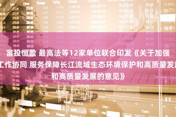 富投恒盈 最高法等12家单位联合印发《关于加强执法司法工作协同 服务保障长江流域生态环境保护和高质量发展的意见》
