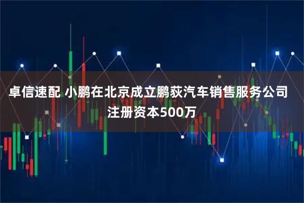 卓信速配 小鹏在北京成立鹏荻汽车销售服务公司  注册资本500万