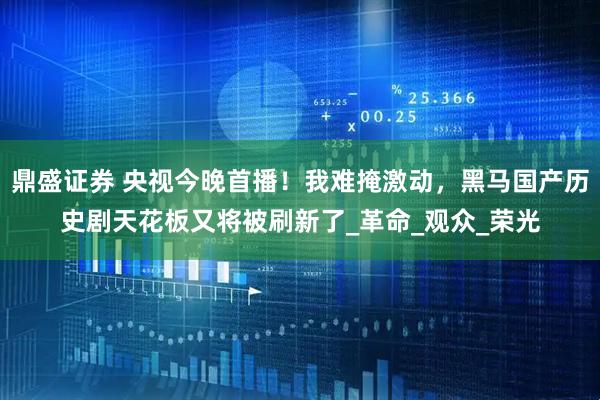 鼎盛证券 央视今晚首播！我难掩激动，黑马国产历史剧天花板又将被刷新了_革命_观众_荣光