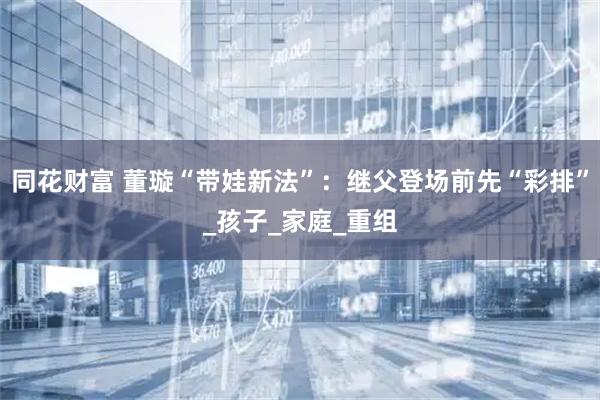 同花财富 董璇“带娃新法”：继父登场前先“彩排”_孩子_家庭_重组