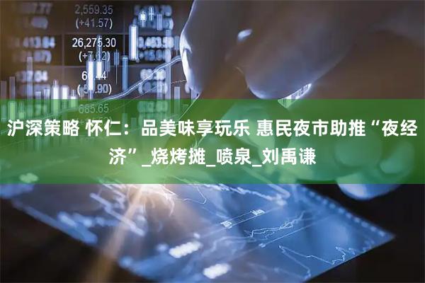 沪深策略 怀仁:品美味享玩乐 惠民夜市助推“夜经济”_烧烤摊_喷泉_刘禹谦