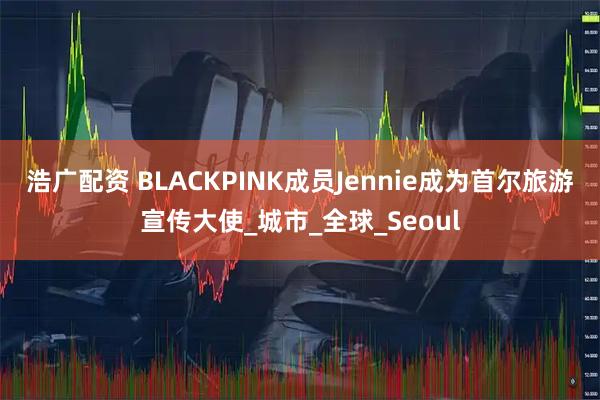 浩广配资 BLACKPINK成员Jennie成为首尔旅游宣传大使_城市_全球_Seoul