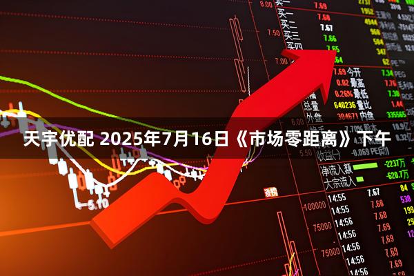 天宇优配 2025年7月16日《市场零距离》下午