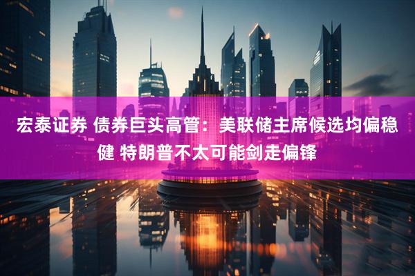 宏泰证券 债券巨头高管：美联储主席候选均偏稳健 特朗普不太可能剑走偏锋