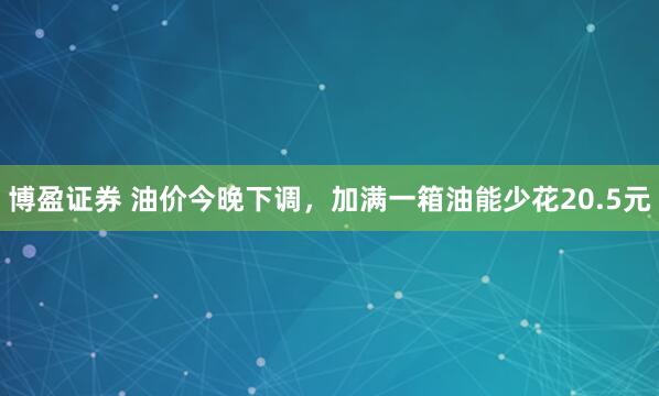 博盈证券 油价今晚下调,加满一箱油能少花20.5元