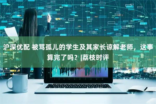 沪深优配 被骂孤儿的学生及其家长谅解老师,这事算完了吗?|荔枝时评