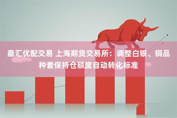 嘉汇优配交易 上海期货交易所：调整白银、铜品种套保持仓额度自动转化标准