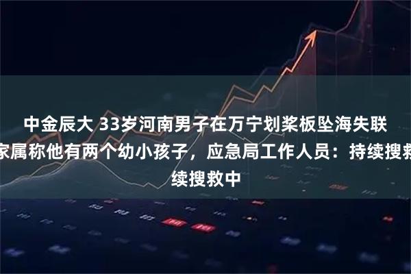 中金辰大 33岁河南男子在万宁划桨板坠海失联，家属称他有两个幼小孩子，应急局工作人员：持续搜救中