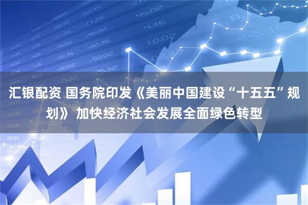 汇银配资 国务院印发《美丽中国建设“十五五”规划》 加快经济社会发展全面绿色转型