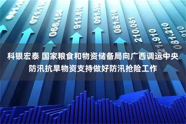 科银宏泰 国家粮食和物资储备局向广西调运中央防汛抗旱物资支持做好防汛抢险工作